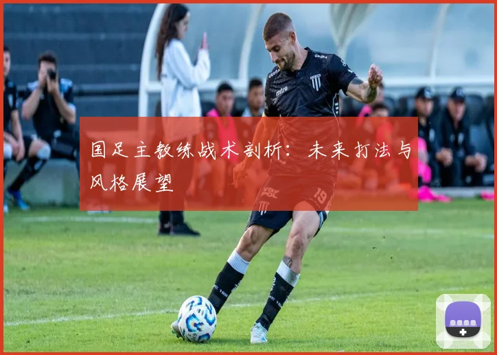 国足主教练战术剖析:未来打法与风格展望