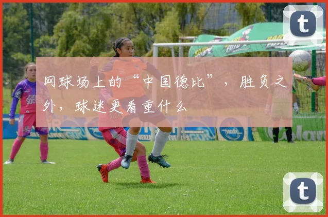 网球场上的“中国德比”,胜负之外,球迷更看重什么