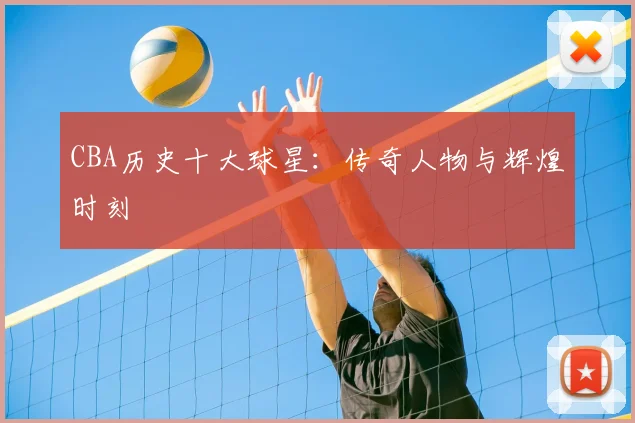 CBA历史十大球星:传奇人物与辉煌时刻