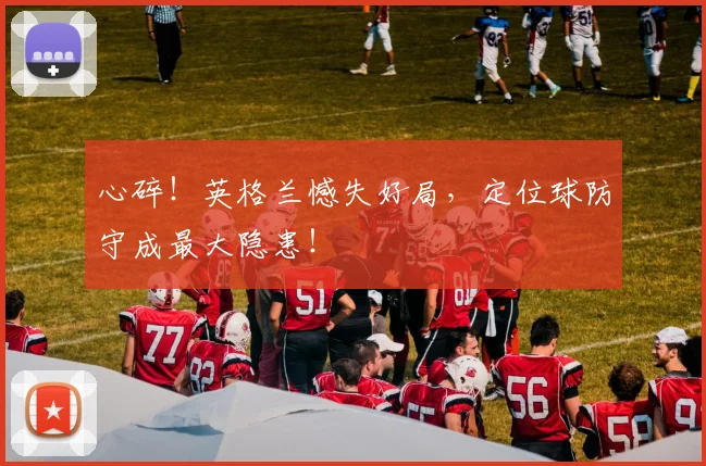 心碎！英格兰憾失好局，定位球防守成最大隐患！