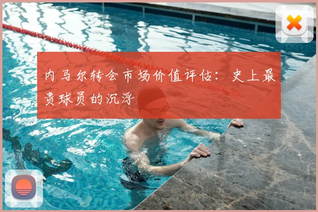 内马尔转会市场价值评估:史上最贵球员的沉浮