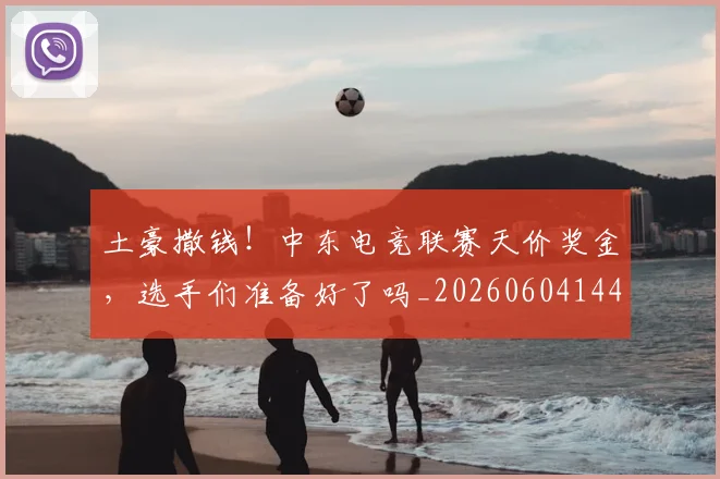 土豪撒钱！中东电竞联赛天价奖金，选手们准备好了吗_20260604144403_20260707020906