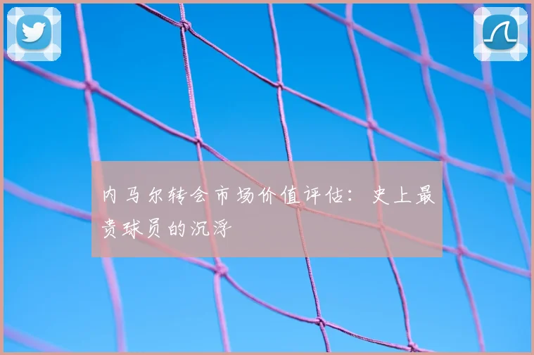 内马尔转会市场价值评估：史上最贵球员的沉浮