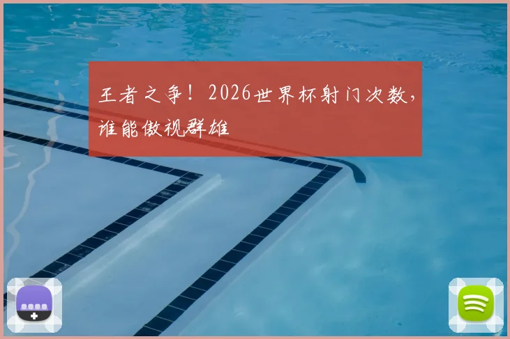 王者之争！2026世界杯射门次数，谁能傲视群雄
