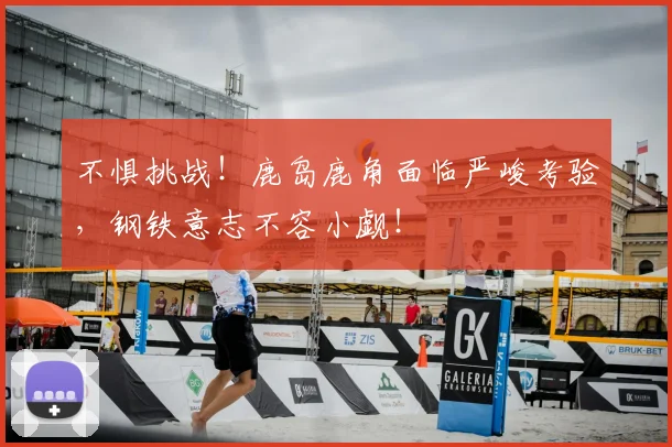 不惧挑战！鹿岛鹿角面临严峻考验，钢铁意志不容小觑！