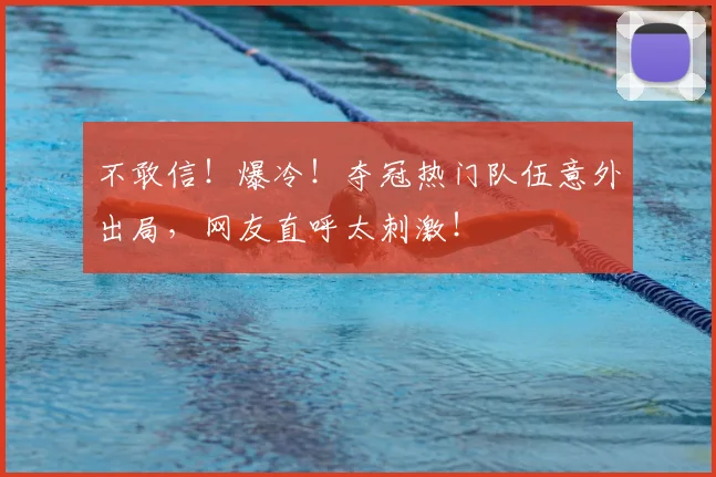 不敢信！爆冷！夺冠热门队伍意外出局，网友直呼太刺激！