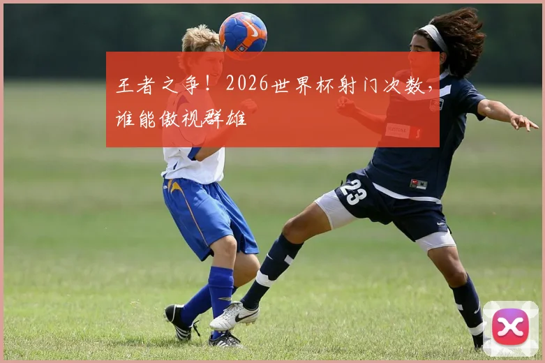 王者之争！2026世界杯射门次数，谁能傲视群雄
