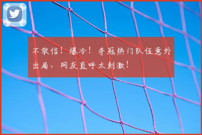 不敢信！爆冷！夺冠热门队伍意外出局，网友直呼太刺激！