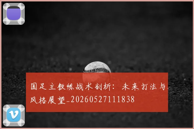 国足主教练战术剖析：未来打法与风格展望_20260527111838