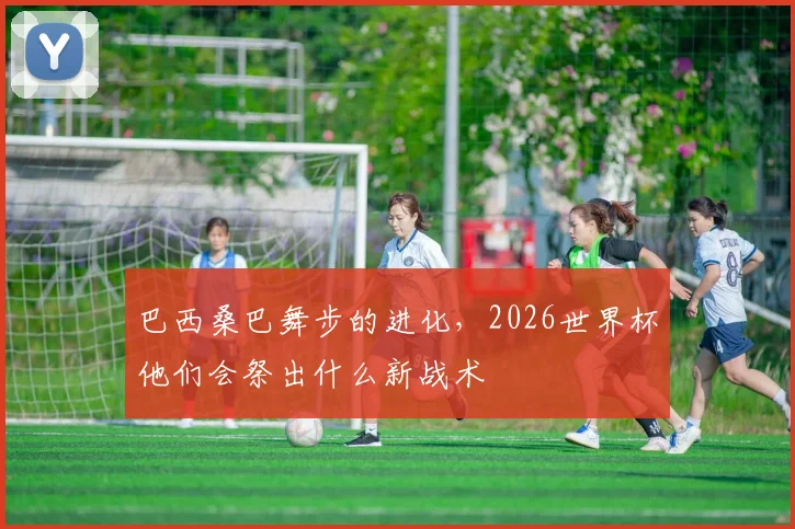 巴西桑巴舞步的进化,2026世界杯他们会祭出什么新战术