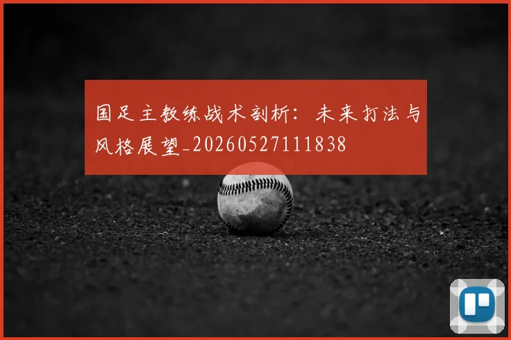 国足主教练战术剖析：未来打法与风格展望_20260527111838