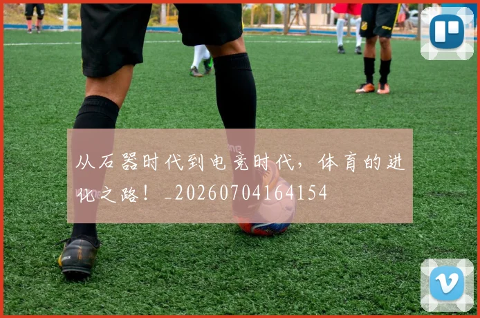 从石器时代到电竞时代，体育的进化之路！_20260704164154