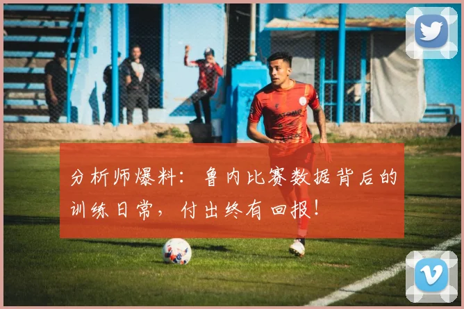 分析师爆料:鲁内比赛数据背后的训练日常,付出终有回报!