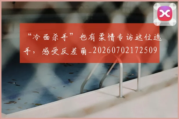 “冷面杀手”也有柔情专访这位选手，感受反差萌_20260702172509