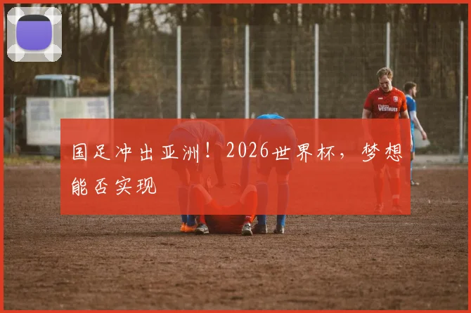 国足冲出亚洲！2026世界杯，梦想能否实现