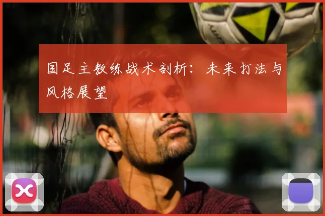 国足主教练战术剖析：未来打法与风格展望