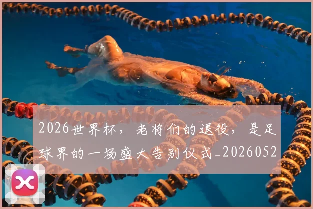 2026世界杯，老将们的退役，是足球界的一场盛大告别仪式_20260529145509