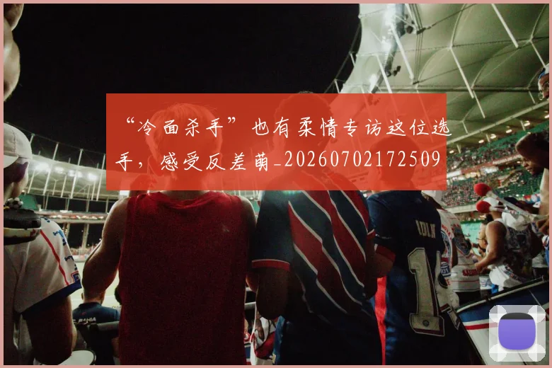 “冷面杀手”也有柔情专访这位选手，感受反差萌_20260702172509